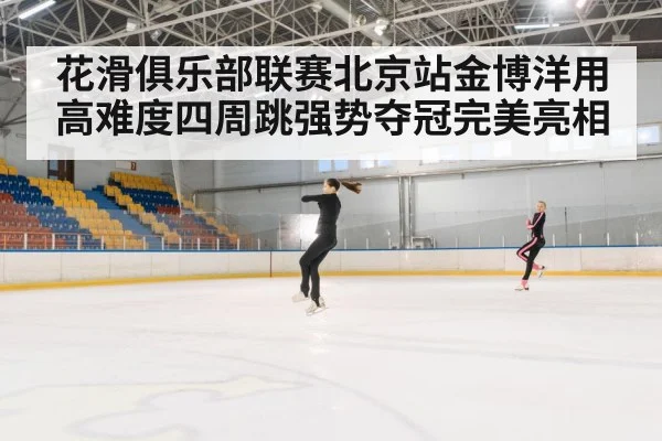 花滑俱乐部联赛北京站金博洋用高难度四周跳强势夺冠完美亮相