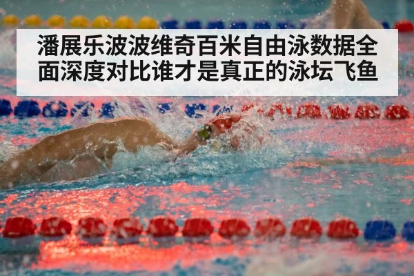 潘展乐波波维奇百米自由泳数据全面深度对比谁才是真正的泳坛飞鱼