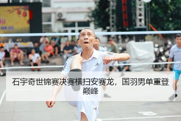 石宇奇世锦赛决赛横扫安赛龙，国羽男单重登巅峰