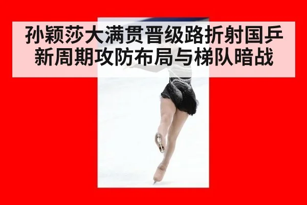 孙颖莎大满贯晋级路折射国乒新周期攻防布局与梯队暗战